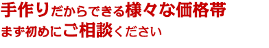 手作りだからできる様々な価格帯まず初めにご相談ください