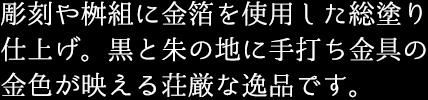 彫刻や桝組に金箔を使用した総塗り仕上げ。黒と朱の地に手打ち金具の金色が映える荘厳な逸品です。