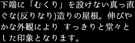 下端に「むくり」を設けない真っ直ぐな(反りなり)造りの屋根。伸びやかな外観により すっきりと堂々とした印象となります。