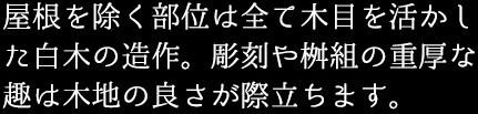 屋根を除く部位は全て木目を活かした白木の造作。彫刻や桝組の重厚な趣は木地の良さが際立ちます。